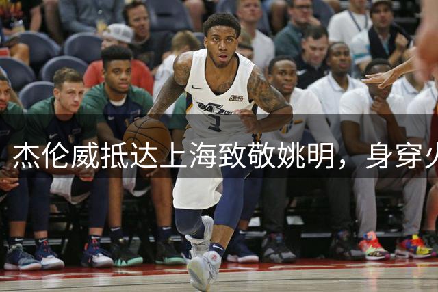 杰伦威抵达上海致敬姚明，身穿火箭11号球衣亮相
